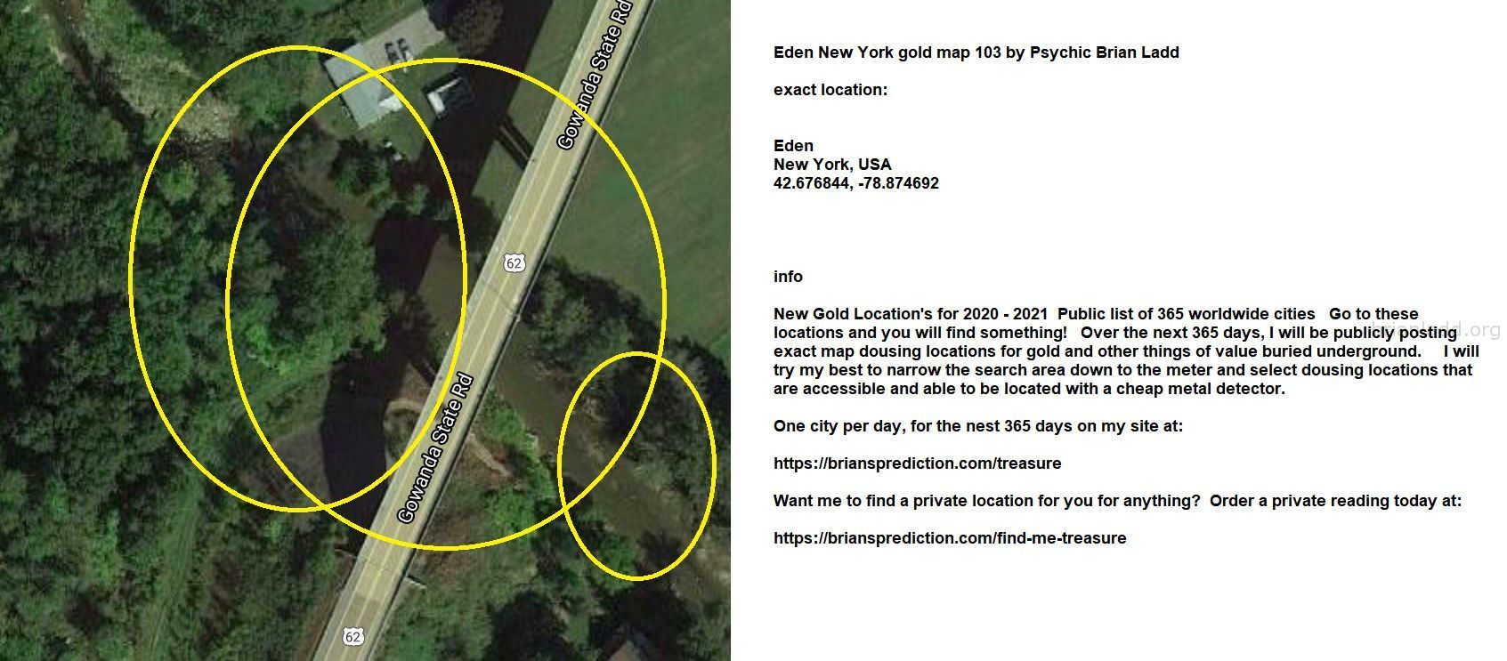 Eden New York gold map 104 by Psychic Brian Ladd
New Gold Location's for 2020 - 2021  Public list of 365 worldwide cities   Go to these locations and you will find something!   Over the next 365 days, I will be publicly posting exact map dousing locations for gold and other things of value buried underground.     I will try my best to narrow the search area down to the meter and select dousing locations that are accessible and able to be located with a cheap metal detector. One city per day, for the nest 365 days on my site at:  https://briansprediction.com/treasure  Want me to find a private location for you for anything?  Order a private reading today at:  https://briansprediction.com/find-me-treasure
