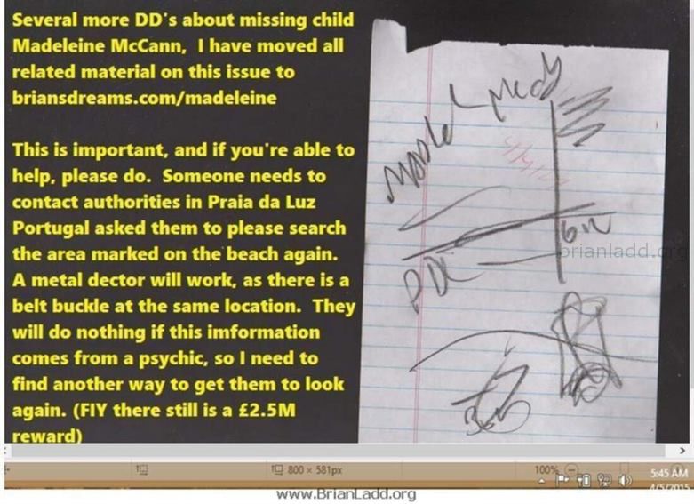6476 4 April 2015 2 - Several More Dd's About Missing Child Madeleine McCann, I Have Moved All Related Material on ...
Several More Dd's About Missing Child Madeleine McCann, I Have Moved All Related Material on This Issue to Briansdreams.com/madeleine This Is Important, and if You're Able to Help, Please Do. Someone Needs to Contact Authorities in Praia Da Luz Portugal Asked Them to Please Search the Area Marked on the Beach Again. a Metal Detector Will Work, as There Is a Belt Buckle at the Same Location. They Will Do Nothing if This Information Comes From a Psychic, So I Need to Find Another Way to Get Them to Look Again. (Fiy There Still Is a Â£2.5m Reward)   info  Madeleine Beth McCann (born 12 May 2003) disappeared on the evening of 3 May 2007 from her bed in a holiday apartment at a resort in Praia da Luz, in the Algarve region of Portugal. The Daily Telegraph described the disappearance as 
